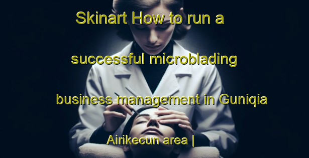 Skinart How to run a successful microblading business management in Guniqia Airikecun area | MicrobladingTraining | MicrobladingClasses | SkinartTraining-China